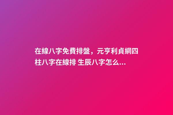 在線八字免費排盤，元亨利貞網四柱八字在線排 生辰八字怎么測，如何測算生辰八字五行缺什么-第1張-觀點-玄機派
